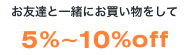 お友達と一緒にお買いものをして5～10％OFF