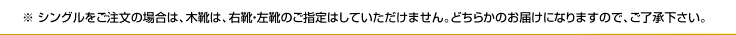 ※ シングルをご注文の場合は、木靴は、右靴・左靴のご指定はしていただけません。どちらかのお届けになりますので、ご了承下さい。