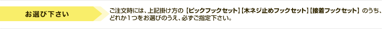 ご注文時には、上記掛け方の【ピックフックセット】【木ネジ止めフックセット】【接着フックセット】のうちどれか１つをお選びのうえ、必ずご指定下さい。