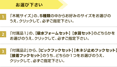 お選びください。1、「木靴サイズ」の、5種類の中からお好みのサイズをお選びのうえ、クリックして、必ずご指定下さい。2、「付属品1」の、【吸水フォームセット】 【水苔セット】のどちらかをお選びのうえ、クリックして、必ずご指定下さい。3、「付属品2」から、【ピックフックセット】【木ネジ止めフックセット】【接着フックセット】のうち、どちらか1つをお選びのうえ、クリックして、必ずご指定下さい。