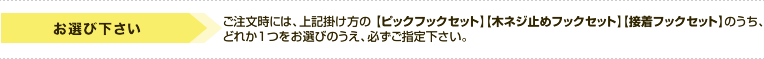 お選び下さい　ご注文時には、上記掛け方の[ピックフックセット][木ネジ止めフックセット][接着フックセット]のうちどれか1つをお選びのうえ、必ずご指定下さい。
