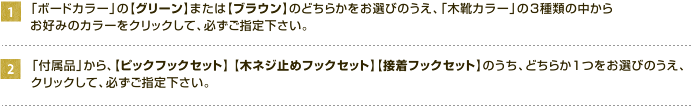 1,【グリーン】または【ブラウン】のどちらかをお選びのうえ、「木靴カラー」の3種類の中からお好みのカラーをクリックして、必ずご指定下さい。2,「付属品」から、【ピックフックセット】 【木ネジ止めフックセット】【接着フックセット】のうち、どちらか１つをお選びのうえ、クリックして、必ずご指定下さい。