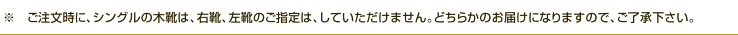 ご注文時に、シングルの木靴は、右靴・左靴のご指定はしていただけません。どちらかのお届けになりますのでご了承ください。