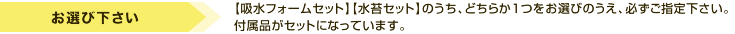 ご注文時に、上記「吸水フォームセット」「水苔セット」のうち、どちらか1つをお選びのうえ、必ずご指定下さい。付属品がセットになっています。
