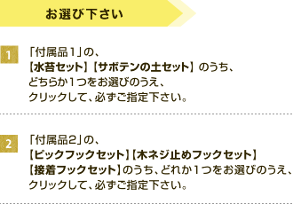 お選びください。１、「付属品1」の、【吸水フォームセット】 【水苔セット】のどちらかをお選びのうえ、クリックして、必ずご指定下さい。２、「付属品2」から、【ピックフックセット】【木ネジ止めフックセット】【接着フックセット】のうち、どちらか１つをお選びのうえ、クリックして、必ずご指定下さい。