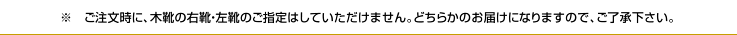 ご注文時に、木靴の右靴、左靴のご指定はしていただけません。どちらかのお届けになりますので、ご了承ください。