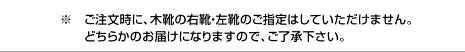 ご注文時に、木靴の右靴・左靴のご指定はしていただけません。どちらかのお届けになりますので、ご了承下さい。