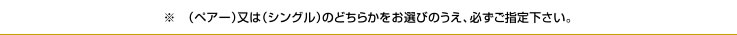 ※　（ペアー）又は（シングル）のどちらかをお選びのうえ、必ずご指定下さい。